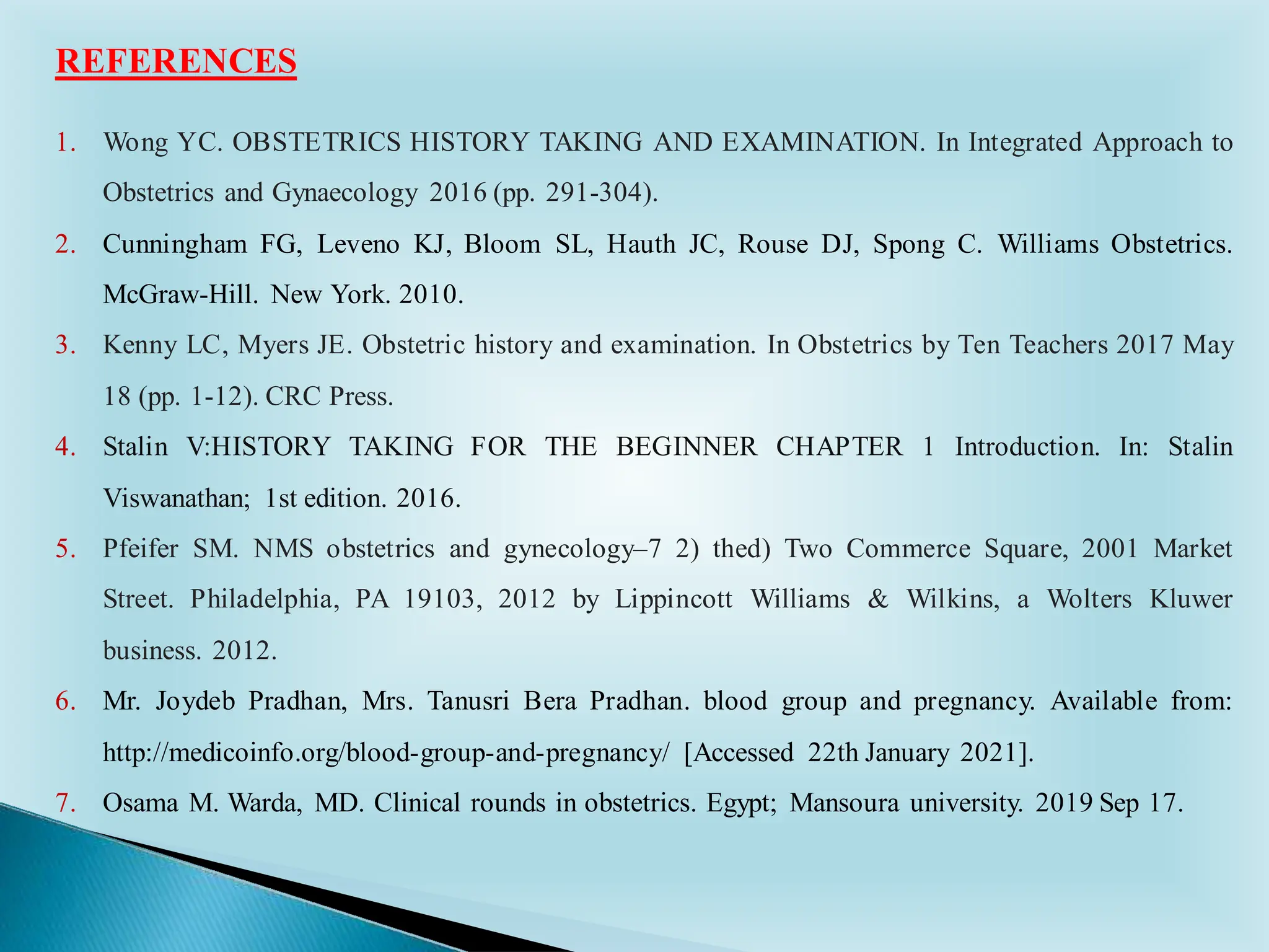 1. Wong YC. OBSTETRICS HISTORY TAKING AND EXAMINATION. In Integrated Approach to
Obstetrics and Gynaecology 2016 (pp. 291-304).
2. Cunningham FG, Leveno KJ, Bloom SL, Hauth JC, Rouse DJ, Spong C. Williams Obstetrics.
McGraw-Hill. New York. 2010.
3. Kenny LC, Myers JE. Obstetric history and examination. In Obstetrics by Ten Teachers 2017 May
18 (pp. 1-12). CRC Press.
4. Stalin V:HISTORY TAKING FOR THE BEGINNER CHAPTER 1 Introduction. In: Stalin
Viswanathan; 1st edition. 2016.
5. Pfeifer SM. NMS obstetrics and gynecology–7 2) thed) Two Commerce Square, 2001 Market
Street. Philadelphia, PA 19103, 2012 by Lippincott Williams & Wilkins, a Wolters Kluwer
business. 2012.
6. Mr. Joydeb Pradhan, Mrs. Tanusri Bera Pradhan. blood group and pregnancy. Available from:
http://medicoinfo.org/blood-group-and-pregnancy/ [Accessed 22th January 2021].
7. Osama M. Warda, MD. Clinical rounds in obstetrics. Egypt; Mansoura university. 2019 Sep 17.
REFERENCES
 