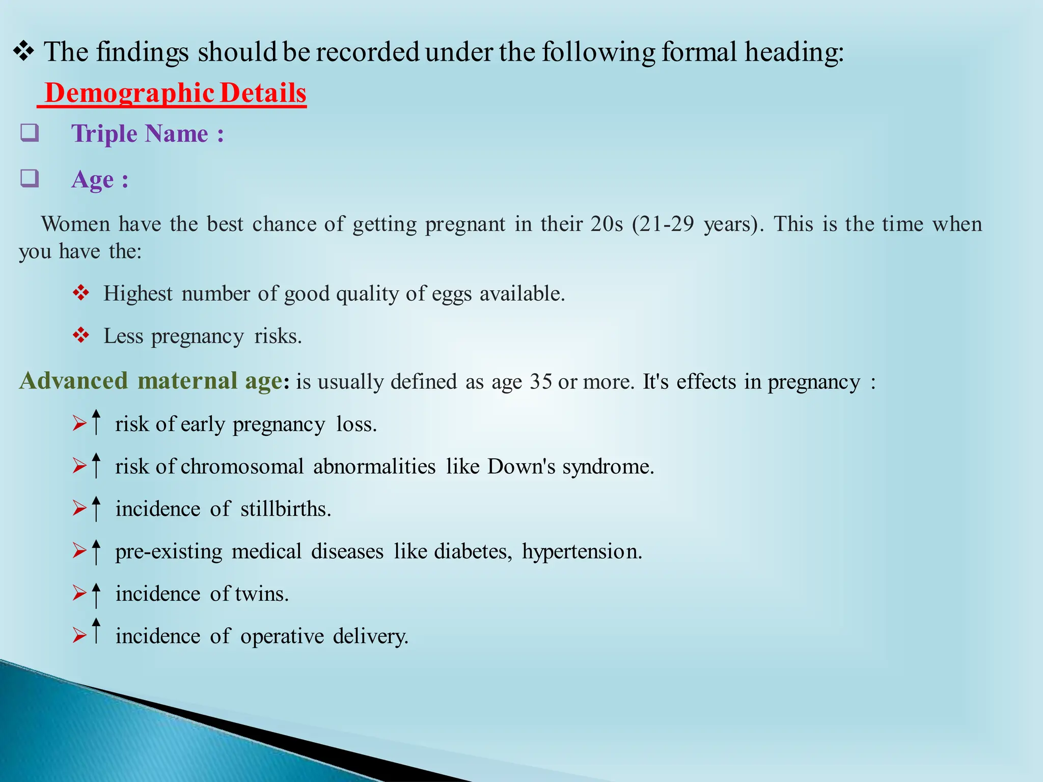 ❑ Triple Name :
❑ Age :
Women have the best chance of getting pregnant in their 20s (21-29 years). This is the time when
you have the:
❖ Highest number of good quality of eggs available.
❖ Less pregnancy risks.
Advanced maternal age: is usually defined as age 35 or more. It's effects in pregnancy :
➢ risk of early pregnancy loss.
➢ risk of chromosomal abnormalities like Down's syndrome.
➢ incidence of stillbirths.
➢ pre-existing medical diseases like diabetes, hypertension.
➢ incidence of twins.
➢ incidence of operative delivery.
DemographicDetails
❖ The findings should be recorded under the following formal heading:
 