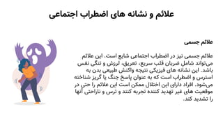 ‫اجتماعی‬ ‫اضطراب‬ ‫های‬ ‫نشانه‬ ‫و‬ ‫عالئم‬
‫جسمی‬ ‫عالئم‬
‫است‬ ‫شایع‬ ‫اجتماعی‬ ‫اضطراب‬ ‫در‬ ‫نیز‬ ‫جسمی‬ ‫عالئم‬
.
‫عالئ‬ ‫این‬
‫م‬
‫می‬
‫تنگی‬ ‫و‬ ‫لرزش‬ ،‫تعریق‬ ،‫سریع‬ ‫قلب‬ ‫ضربان‬ ‫شامل‬ ‫تواند‬
‫نفس‬
‫باشد‬
.
‫بد‬ ‫طبیعی‬ ‫واکنش‬ ‫نتیجه‬ ‫فیزیکی‬ ‫های‬ ‫نشانه‬ ‫این‬
‫به‬ ‫ن‬
‫ش‬ ‫گریز‬ ‫یا‬ ‫جنگ‬ ‫پاسخ‬ ‫عنوان‬ ‫به‬ ‫که‬ ‫است‬ ‫اضطراب‬ ‫و‬ ‫استرس‬
‫ناخته‬
‫می‬
‫شود‬
.
‫حتی‬ ‫را‬ ‫عالئم‬ ‫این‬ ‫است‬ ‫ممکن‬ ‫اختالل‬ ‫این‬ ‫دارای‬ ‫افراد‬
‫در‬
‫ناراحت‬ ‫و‬ ‫ترس‬ ‫و‬ ‫کنند‬ ‫تجربه‬ ‫کننده‬ ‫تهدید‬ ‫غیر‬ ‫های‬ ‫موقعیت‬
‫آنها‬ ‫ی‬
‫کند‬ ‫تشدید‬ ‫را‬
.
 