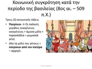 Κοινωνική συγκρότηση κατά την
περίοδο της βασιλείας (8ος αι. – 509
π.Χ.)
Τρεις (3) κοινωνικές τάξεις:
• Πατρίκιοι → Οι παλαιές
μεγάλες οικογένειες
οικογένειες + άμεσα μέλη +
παρακλάδια = ρωμαϊκά
γένη
• όλα τα μέλη του γένους =
πατρίκιοι από τον πατέρα
– αρχηγό.
Γιάννου Βασιλική
 
