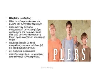 • Πληβείοι (= πλήθος)
• Όλοι οι νεότεροι κάτοικοι της
ρώμης και των γύρω περιοχών ∙
• προέρχονταν είτε από
υποχρεωτική μετοίκηση λόγω
κατάληψης της περιοχής τους
είτε από μετεγκατάσταση στη
Ρώμη προς αναζήτηση καλύτερης
τύχης ∙
• κανένας δεσμός με τους
πατρικίους και τους πελάτες (εξ
ου και η ονομασία τους) ∙
• όχι πολιτικά δικαιώματα ∙
• απαγόρευση γάμου με γυναίκες
από την τάξη των πατρικίων.
Γιάννου Βασιλική
 
