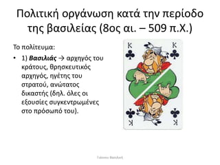 Πολιτική οργάνωση κατά την περίοδο
της βασιλείας (8ος αι. – 509 π.Χ.)
Το πολίτευμα:
• 1) Βασιλιάς → αρχηγός του
κράτους, θρησκευτικός
αρχηγός, ηγέτης του
στρατού, ανώτατος
δικαστής (δηλ. όλες οι
εξουσίες συγκεντρωμένες
στο πρόσωπό του).
Γιάννου Βασιλική
 