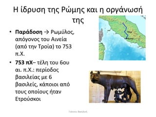 Η ίδρυση της Ρώμης και η οργάνωσή
της
• Παράδοση → Ρωμύλος,
απόγονος του Αινεία
(από την Τροία) το 753
π.Χ.
• 753 πΧ– τέλη του 6ου
αι. π.Χ.: περίοδος
βασιλείας με 6
βασιλείς, κάποιοι από
τους οποίους ήταν
Ετρούσκοι
Γιάννου Βασιλική
 