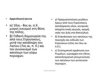 • Αρχαιολογική έρευνα
• α) 10ος ‐ 8ος αι. π.Χ.
μικροί οικισμοί στη θέση
της πόλης.
• β) Πιθανή δημιουργία της
από τους Ετρούσκους,
μετά την κατάληψη του
Λατίου (7ος αι. π. Χ.) και
τον συνοικισμό των
κατοίκων των γύρω
περιοχών.
• γ) Πραγματοποίηση μεγάλων
έργων από τους Ετρούσκους
(αποξήρανση ελών, κεντρικός
αποχετευτικός αγωγός, αγορά,
ναός του Διός στο Καπιτώλιο).
• δ) Επανάσταση των κατοίκων της
περιοχής και εκδίωξη των
Ετρούσκων (τέλη του 6ου αι.
π.Χ.).
• ε) Συστηματική οργάνωση των
Ρωμαίων, κυριαρχία στο Λάτιο,
αποτελεσματική αντιμετώπιση
των κατοίκων των γειτονικών
περιοχών.
Γιάννου Βασιλική
 