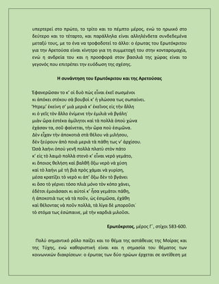 υπερτερεί στο πρώτο, το τρίτο και το πέμπτο μέρος, ενώ το ηρωικό στο
δεύτερο και το τέταρτο, και παράλληλα είναι αλληλένδετα συνδεδεμένα
μεταξύ τους, με το ένα να τροφοδοτεί το άλλο: ο έρωτας του Ερωτόκριτου
για την Αρετούσα είναι κίνητρο για τη συμμετοχή του στην κονταρομαχία,
ενώ η ανδρεία του και η προσφορά στον βασιλιά της χώρας είναι το
γεγονός που επιτρέπει την ευόδωση της σχέσης.
Η συνάντηση του Ερωτόκριτου και της Αρετούσας
Ἐφανερῶσαν το κ’ οἱ δυὸ πὼς εἶναι ἐκεῖ σωσμένοι
κι ἀπόκει στέκου σὰ βουβοὶ κ’ ἡ γλώσσα τως σωπαίνει.
Ἤτρεμ’ ἐκείνη σ’ μιὰ μεριὰ κ’ ἐκεῖνος εἰς τὴν ἄλλη
κι ὁ γεῖς τὸν ἄλλο ἐνίμενε τὴν ἐμιλιὰ νὰ βγάλη˙
μιὰν ὥρα ἐστέκα ἀμίλητοι καὶ τὰ πολλὰ ὁποὺ χώνα
ἐχάσαν τα, σοῦ φαίνεται, τὴν ὥρα ποὺ ἐσιμῶνα.
Δὲν εἶχαν τὴν ἀποκοτιὰ στὰ θέλου νὰ μιλήσου,
δὲν ξεύρουν ἀπὸ ποιὰ μεριὰ τὰ πάθη τως ν’ ἀρχίσου.
Ὡσὰ λαήνι ὁποὺ γενῆ πολλὰ πλατὺ στὸν πάτο
κ’ εἰς τὸ λαιμὸ πολλὰ στενὸ κ’ εἶναι νερὸ γεμάτο,
κι ὅποιος θελήση καὶ βαλθῆ ὄξω νερὸ νὰ χύση
καὶ τὸ λαήνι μὲ τὴ βιὰ πρὸς χάμαι νὰ γυρίση,
μέσα κρατίζει τὸ νερὸ κι ἀπ’ ὄξω δὲν τὸ βγάνει
κι ὅσο τὸ γέρνει τόσο πλιὰ μόνο τὸν κόπο χάνει,
ἐδέτσι ἐμοιάσασι κι αὐτοὶ κ’ ἦσα γεμάτοι πάθη,
ἡ ἀποκοτιὰ τως νὰ τὰ ποῦν, ὡς ἐσιμῶσα, ἐχάθη
καὶ θέλοντας νὰ ποῦν πολλὰ, τὰ λίγα δὲ μποροῦσι˙
τὸ στόμα τως ἐσώπαινε, μὲ τὴν καρδιὰ μιλοῦσι.
Ερωτόκριτος, μέρος Γ΄, στίχοι 583-600.
Πολύ σημαντικό ρόλο παίζει και το θέμα της αστάθειας της Μοίρας και
της Τύχης, ενώ καθοριστική είναι και η σημασία του θέματος των
κοινωνικών διακρίσεων: ο έρωτας των δύο ηρώων έρχεται σε αντίθεση με
 