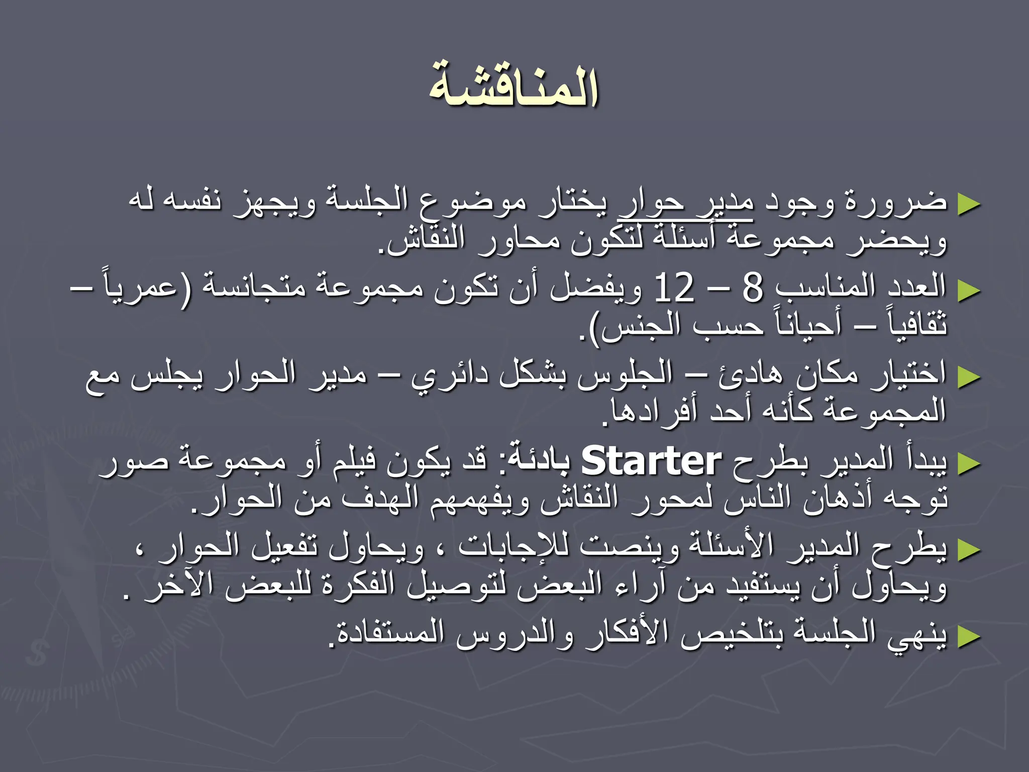 ‫المناقشة‬
►
‫وجود‬ ‫ضرورة‬
‫حوار‬ ‫مدير‬
‫له‬ ‫نفسه‬ ‫ويجهز‬ ‫الجلسة‬ ‫موضوع‬ ‫يختار‬
‫النقاش‬ ‫محاور‬ ‫لتكون‬ ‫أسئلة‬ ‫مجموعة‬ ‫ويحضر‬
.
►
‫المناسب‬ ‫العدد‬
12 – 8
‫متجانسة‬ ‫مجموعة‬ ‫تكون‬ ‫أن‬ ‫ويفضل‬
(
ً‫ا‬‫عمري‬
–
ً‫ا‬‫ثقافي‬
–
‫الجنس‬ ‫حسب‬ ً‫ا‬‫أحيان‬
.)
►
‫هادئ‬ ‫مكان‬ ‫اختيار‬
–
‫دائري‬ ‫بشكل‬ ‫الجلوس‬
–
‫مع‬ ‫يجلس‬ ‫الحوار‬ ‫مدير‬
‫أفرادها‬ ‫أحد‬ ‫كأنه‬ ‫المجموعة‬
.
►
‫بطرح‬ ‫المدير‬ ‫يبدأ‬
Starter
‫بادئة‬
:
‫صور‬ ‫مجموعة‬ ‫أو‬ ‫فيلم‬ ‫يكون‬ ‫قد‬
‫الحوار‬ ‫من‬ ‫الهدف‬ ‫ويفهمهم‬ ‫النقاش‬ ‫لمحور‬ ‫الناس‬ ‫أذهان‬ ‫توجه‬
.
►
‫الحوار‬ ‫تفعيل‬ ‫ويحاول‬ ، ‫لإلجابات‬ ‫وينصت‬ ‫األسئلة‬ ‫المدير‬ ‫يطرح‬
،
‫ا‬ ‫للبعض‬ ‫الفكرة‬ ‫لتوصيل‬ ‫البعض‬ ‫آراء‬ ‫من‬ ‫يستفيد‬ ‫أن‬ ‫ويحاول‬
‫آلخر‬
.
►
‫المستفادة‬ ‫والدروس‬ ‫األفكار‬ ‫بتلخيص‬ ‫الجلسة‬ ‫ينهي‬
.
 
