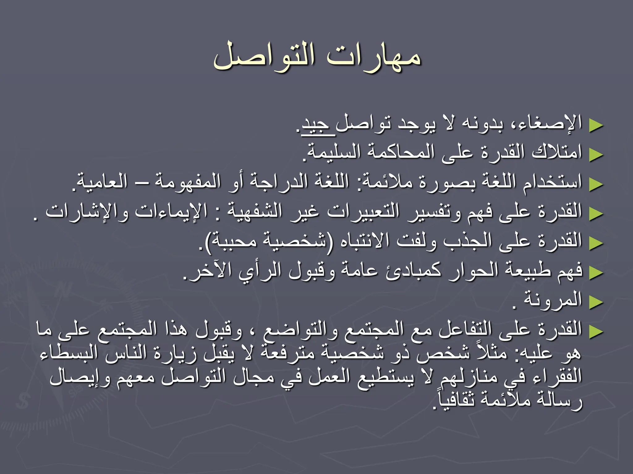 ‫التواصل‬ ‫مهارات‬
►
‫تواصل‬ ‫يوجد‬ ‫ال‬ ‫بدونه‬ ،‫اإلصغاء‬
‫جيد‬
.
►
‫السليمة‬ ‫المحاكمة‬ ‫على‬ ‫القدرة‬ ‫امتالك‬
.
►
‫مالئمة‬ ‫بصورة‬ ‫اللغة‬ ‫استخدام‬
:
‫المفهومة‬ ‫أو‬ ‫الدراجة‬ ‫اللغة‬
–
‫العامية‬
.
►
‫الشفهية‬ ‫غير‬ ‫التعبيرات‬ ‫وتفسير‬ ‫فهم‬ ‫على‬ ‫القدرة‬
:
‫و‬ ‫اإليماءات‬
‫اإلشارات‬
.
►
‫االنتباه‬ ‫ولفت‬ ‫الجذب‬ ‫على‬ ‫القدرة‬
(
‫محببة‬ ‫شخصية‬
.)
►
‫اآلخر‬ ‫الرأي‬ ‫وقبول‬ ‫عامة‬ ‫كمبادئ‬ ‫الحوار‬ ‫طبيعة‬ ‫فهم‬
.
►
‫المرونة‬
.
►
‫ع‬ ‫المجتمع‬ ‫هذا‬ ‫وقبول‬ ، ‫والتواضع‬ ‫المجتمع‬ ‫مع‬ ‫التفاعل‬ ‫على‬ ‫القدرة‬
‫ما‬ ‫لى‬
‫عليه‬ ‫هو‬
:
‫ا‬ ‫الناس‬ ‫زيارة‬ ‫يقبل‬ ‫ال‬ ‫مترفعة‬ ‫شخصية‬ ‫ذو‬ ‫شخص‬ ً‫ال‬‫مث‬
‫لبسطاء‬
‫وإ‬ ‫معهم‬ ‫التواصل‬ ‫مجال‬ ‫في‬ ‫العمل‬ ‫يستطيع‬ ‫ال‬ ‫منازلهم‬ ‫في‬ ‫الفقراء‬
‫يصال‬
ً‫ا‬‫ثقافي‬ ‫مالئمة‬ ‫رسالة‬
.
 