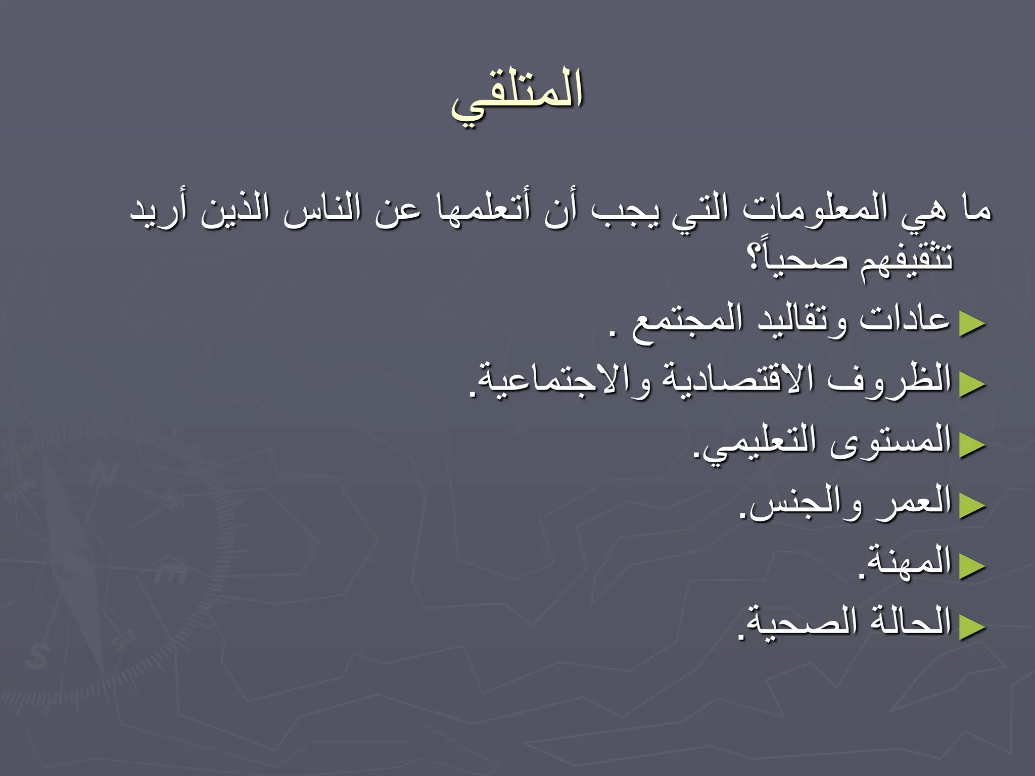 ‫المتلقي‬
‫أريد‬ ‫الذين‬ ‫الناس‬ ‫عن‬ ‫أتعلمها‬ ‫أن‬ ‫يجب‬ ‫التي‬ ‫المعلومات‬ ‫هي‬ ‫ما‬
‫؟‬ً‫ا‬‫صحي‬ ‫تثقيفهم‬
►
‫المجتمع‬ ‫وتقاليد‬ ‫عادات‬
.
►
‫واالجتماعية‬ ‫االقتصادية‬ ‫الظروف‬
.
►
‫التعليمي‬ ‫المستوى‬
.
►
‫والجنس‬ ‫العمر‬
.
►
‫المهنة‬
.
►
‫الصحية‬ ‫الحالة‬
.
 