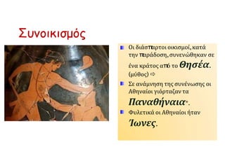 Συνοικισμός
Οι διάσπ
αρτοι οικισμοί,κατά
την π
αράδοση,συνενώθηκαν σε
ένα κράτος απ
ό το Θησέα.
(μύθος) 
Σε ανάμνηση της συνένωσης οι
Αθηναίοι γιόρταζαν τα
Παναθήναια*.
Φυλετικά οι Αθηναίοι ήταν
Ίωνες.
 