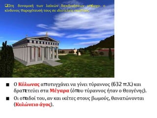 Ο Κύλωνας αποτυγχάνει να γίνει τύραννος (632π.Χ.)και
δραπ
ετεύει στα Μέγαρα (όπ
ου τύραννος ήταν ο Θεογένης).
Οι οπ
αδοί του,αν και ικέτες στους βωμούς,θανατώνονται
(Κυλώνειο άγος).
Στη δυναμική των λαϊκών διεκδικήσεων υπ
άρχει ο
κίνδυνος παροχέτευσή τους σε ιδιοτελείς σκοπούς.
 