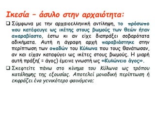 Ικεσία – άσυλο στην αρχαιότητα:
 Σύμφωνα με την αρχαιοελληνική αντίληψη, το πρόσωπο
που κατέφευγε ως ικέτης στους βωμούς των θεών ήταν
απαραβίαστο, έστω κι αν είχε διαπράξει σοβαρότατα
αδικήματα. Αυτή η άγραφη αρχή παραβιάστηκε στην
περίπτωση των οπαδών του Κύλωνα που τους θανάτωσαν,
αν και είχαν καταφύγει ως ικέτες στους βωμούς. Η μιαρή
αυτή πράξη( = άγος) έμεινε γνωστή ως «Κυλώνειο άγος».
 Σκεφτείτε πάνω στο κίνημα του Κύλωνα ως τρόπου
κατάληψης της εξουσίας. Αποτελεί μοναδική περίπτωση ή
εκφράζει ένα γενικότερο φαινόμενο;
 