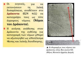 Οι ευγενείς, για να
εκτονώσουν τη λαϊκή
δυσαρέσκεια, αναθέτουν στο
Δράκοντα (624 π.Χ.) να
καταγράψει τους ως τότε
άγραφους νόμους (Νόμοι
του Δράκοντα).
ανάθεσης στον
Η ανάγκη
Δράκοντα της ευθύνης για
καταγραφή των νόμων μπορεί
να αξιολογηθεί ως αποτέλεσμα
π
ίεσης και λαϊκής διεκδίκησης.
▲ Η επιγραφή με τους νόμους του
Δράκοντα,τέλος 5ου αιώνα π.Χ.
Αθήνα,Μουσείο Αρχαίας Αγοράς
 