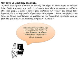 ΑΠΟ ΤΟΥΣ ΝΟΜΟΥΣ ΤΟΥ ΔΡΑΚΟΝΤΑ
Πολιτικά δικαιώματα δίνονταν σε αυτούς που είχαν τη δυνατότητα να φέρουν
όπλα. Εννέα άρχοντες και ταμίες εκλέγονταν όσοι είχαν περιουσία μεγαλύτερη
από δέκα μνες… Ο Άρειος Πάγος ήταν φύλακας των νόμων και έλεγχε τους
άρχοντες, ώστε να κυβερνούν σύμφωνα με τους νόμους… Όπως αναφέρθηκε πιο
πάνω, τα δάνεια συνάπτονταν με αντάλλαγμα την προσωπική ελευθερία και η γη
ήταν στα χέρια λίγων. Αριστοτέλης, Αθηναίων Πολιτεία, 4
Τι εννοούμε σήμερα όταν λέμε
ότι η κυβέρνηση π
ρέπ
ει να
πάρει δρακόντεια μέτρα;
Μπορείτε να εξηγήσετε το
νόημα ιστορικά;
 
