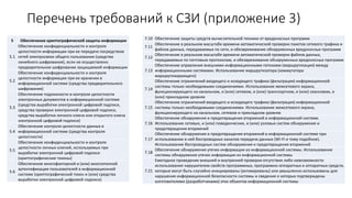 Перечень требований к СЗИ (приложение 3)
5 Обеспечение криптографической защиты информации
5.1
Обеспечение конфиденциальности и контроля
целостности информации при ее передаче посредством
сетей электросвязи общего пользования (средства
линейного шифрования), если не осуществлено
предварительное шифрование защищаемой информации
5.2
Обеспечение конфиденциальности и контроля
целостности информации при ее хранении в
информационной системе (средства предварительного
шифрования)
5.3
Обеспечение подлинности и контроля целостности
электронных документов в информационной системе
(средства выработки электронной цифровой подписи,
средства проверки электронной цифровой подписи,
средства выработки личного ключа или открытого ключа
электронной цифровой подписи)
5.4
Обеспечение контроля целостности данных в
информационной системе (средства контроля
целостности)
5.5
Обеспечение конфиденциальности и контроля
целостности личных ключей, используемых при
выработке электронной цифровой подписи
(криптографические токены)
5.6
Обеспечение многофакторной и (или) многоэтапной
аутентификации пользователей в информационной
системе (криптографический токен и (или) средства
выработки электронной цифровой подписи)
7.10 Обеспечение защиты средств вычислительной техники от вредоносных программ
7.11
Обеспечение в реальном масштабе времени автоматической проверки пакетов сетевого трафика и
файлов данных, передаваемых по сети, и обезвреживание обнаруженных вредоносных программ
7.12
Обеспечение в реальном масштабе времени автоматической проверки файлов данных,
передаваемых по почтовым протоколам, и обезвреживание обнаруженных вредоносных программ
7.13
Обеспечение управления внешними информационными потоками (маршрутизация) между
информационными системами. Использование маршрутизатора (коммутатора
маршрутизирующего)
7.14
Обеспечение ограничений входящего и исходящего трафика (фильтрация) информационной
системы только необходимыми соединениями. Использование межсетевого экрана,
функционирующего на канальном, и (или) сетевом, и (или) транспортном, и (или) сеансовом, и
(или) прикладном уровнях
7.15
Обеспечение ограничений входящего и исходящего трафика (фильтрация) информационной
системы только необходимыми соединениями. Использование межсетевого экрана,
функционирующего на канальном, сетевом и прикладном уровнях
7.16
Обеспечение обнаружения и предотвращения вторжений в информационной системе.
Использование сетевых, и (или) поведенческих, и (или) узловых систем обнаружения и
предотвращения вторжений
7.17
Обеспечение обнаружения и предотвращения вторжений в информационной системе при
использовании в ней беспроводных каналов передачи данных (Wi-Fi и тому подобное).
Использование беспроводных систем обнаружения и предотвращения вторжений
7.18
Обеспечение обнаружения утечек информации из информационной системы. Использование
системы обнаружения утечек информации из информационной системы
7.21
Ежегодное проведение внешней и внутренней проверки отсутствия либо невозможности
использования нарушителем свойств программных, программно-аппаратных и аппаратных средств,
которые могут быть случайно инициированы (активированы) или умышленно использованы для
нарушения информационной безопасности системы и сведения о которых подтверждены
изготовителями (разработчиками) этих объектов информационной системы
 