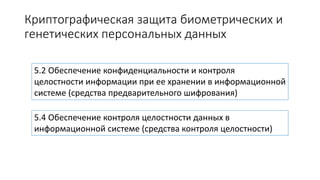 Криптографическая защита биометрических и
генетических персональных данных
5.2 Обеспечение конфиденциальности и контроля
целостности информации при ее хранении в информационной
системе (средства предварительного шифрования)
5.4 Обеспечение контроля целостности данных в
информационной системе (средства контроля целостности)
 
