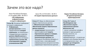 Зачем это все надо?
Закон Республики Беларусь
от 10 ноября 2008 г. № 455-З
«Об информации,
информатизации
и защите информации»
Закон РБ от 07.05.2021 г. № 99-З
«О защите персональных данных»
Статья 28. Основные требования
по защите информации
➢ Информация,
распространение и (или)
предоставление которой
ограничено, не отнесенная к
государственным секретам,
должна обрабатываться в
информационных системах с
применением системы ЗИ,
аттестованной в порядке,
установленном ОАЦ
Статья 17. Меры по обеспечению
защиты персональных данных
3. Обязательными мерами по
обеспечению защиты персональных
данных являются:
➢ осуществление технической и
криптографической защиты
персональных данных в порядке,
установленном Оперативно-
аналитическим центром при
Президенте Республики Беларусь, в
соответствии с классификацией
информационных ресурсов (систем),
содержащих персональные данные.
Кодекс Республики Беларусь
об административных
правонарушениях
Статья 23.7 часть 4
Несоблюдение мер
обеспечения защиты
персональных данных
физических лиц
– влечет наложение штрафа в
размере от двух до десяти
базовых величин, на
индивидуального
предпринимателя – от десяти до
двадцати пяти базовых величин,
а на юридическое лицо – от
двадцати до пятидесяти
базовых величин.
 