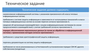 Техническое задание
Техническое задание должно содержать:
наименование информационной системы с указанием присвоенного ей класса типовых
информационных систем;
требования к системе защиты информации в зависимости от используемых технологий и класса
типовых информационных систем на основе перечня согласно приложению 3;
сведения об организации взаимодействия с иными информационными системами (в случае
предполагаемого взаимодействия) с учетом требований согласно приложению 4;
порядок обезличивания персональных данных (в случае их обработки в информационной
системе) с применением методов согласно приложению 5
требования к средствам криптографической защиты информации;
перечень документации на систему защиты информации.
требования из числа реализованных в аттестованной в установленном порядке СЗИ ИС другого
собственника (владельца)
 