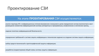 Проектирование СЗИ
На этапе ПРОЕКТИРОВАНИЯ СЗИ осуществляются:
анализ структуры ИС и информационных потоков (внутренних и внешних) в целях определения состава (количества) и мест
размещения элементов информационной системы (аппаратных и программных), ее физических и логических границ;
издание политики информационной безопасности;
определение требований к системе защиты информации в техническом задании на создание системы защиты информации;
выбор средств технической и криптографической защиты информации;
разработка (корректировка) общей схемы системы защиты информации.
 