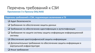 Перечень требований к СЗИ
Приложение 3 к Приказу ОАЦ №66
Перечень требований к СЗИ, подлежащих включению в ТЗ
❑ Аудит безопасности
❑ Требования по обеспечению защиты данных
❑ Требования по обеспечению идентификации и аутентификации
❑ Требования по защите системы защиты информации информационной
системы
❑ Обеспечение криптографической защиты информации
❑ Дополнительные требования по обеспечению защиты информации в
виртуальной инфраструктуре
❑ Иные требования
 
