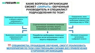 КАКИЕ ВОПРОСЫ ОРГАНИЗАЦИИ
СМОЖЕТ «ЗАКРЫТЬ» ОБУЧЕННЫЙ
РУКОВОДИТЕЛЬ И СПЕЦИАЛИСТ
ПОДРАЗДЕЛЕНИЯ ПО ТКЗИ?
!!! СПЕЦИАЛИСТЫ, ПРОШЕДШИЕ ОБУЧЕНИЕ, СМОГУТ РЕАЛИЗОВАТЬ
МЕРОПРИЯТИЯ ПО ТКЗИ СОБСТВЕННЫМИ СИЛАМИ (БЕЗ ПРИВЛЕЧЕНИЯ
СТОРОННИХ ОРГАНИЗАЦИЙ)
Требования законодательства
в области защиты
информации и
кибербезопасности
Выявление и анализ рисков
информационной
безопасности
Стратегическое понимание вопросов
организации системы защиты
информации на предприятии
Определение, каких
специалистов организации
необходимо привлечь для
реализации мер по ТКЗИ
Обучение сотрудников
организации
«цифровой гигиене»
Разработка необходимых локальных
правовых актов организации в части
защиты информации
 