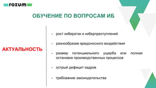 ОБУЧЕНИЕ ПО ВОПРОСАМ ИБ
АКТУАЛЬНОСТЬ
- рост кибератак и киберпреступлений
- разнообразие вредоносного воздействия
- размер потенциального ущерба или полная
остановка производственных процессов
- острый дефицит кадров
- требование законодательства
 