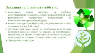 Завдання та плани на майбутнє:
 формування нового світогляду на проблеми
енергозбереження та екології, сучасне світосприйняття щодо
раціонального використання поновлюваних та
непоновлюваних природних ресурсів;
 впровадження ресурсозберігаючої, енергоефективної техніки
та технології у швейній галузі;
 залучення здобувачів освіти до розв’язання енергетичних
проблем Волинської області та України, до інформаційно-
просвітницьких програм, спрямованих на повоєнну відбудову
енергетичної незалежності України та її сталий розвиток;
 формування екокультури.
 
