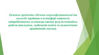 Тиждень предмета «Основи енергоефективності та
екології» пройшов в атмосфері творчості,
співробітництва та показав високу результативність
роботи викладача, здобувачів освіти та педагогічних
працівників закладу
 