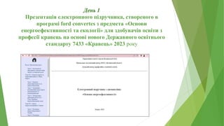 День 1
Презентація електронного підручника, створеного в
програмі ford convertes з предмета «Основи
енергоефективності та екології» для здобувачів освіти з
професії кравець на основі нового Державного освітнього
стандарту 7433 «Кравець» 2023 року
 