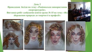 День 2
Проведення бесіди на тему: «Раціональне використання
енергоресурсів».
Виставка робіт здобувачів освіти групи № 15 на тему: «Від
збереження природи до творчості в професії».
 