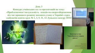 День 3
Конкурс учнівських есе та презентацій на тему:
«Проблематика і актуальність заходів по енергозбереженню
під час правового режиму воєнного стану в Україні» серед
здобувачів освіти груп № 1, 3, 5, 11, 12 Луцького центру ПТО
 