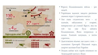 • Втрати більшовицьких військ - 300
людей.
• Українцям вдалося завдати росіянам
значних втрат і стримати наступ.
• Але одна студентська чота – 27
хлопців, заблукавши у темряві,
повернулися до станції Крути, яка на
той час уже була зайнята
більшовиками. Вони потрапили в
полон. Хлопців катували, а потім
стратили.
• Ддостеменно відомо, що один з них —
галичанин Григорій Піпський перед
смертю заспівав Гімн України
• Згодом майже всіх героїв поховали на
Аскольдовій могилі у Києв
 