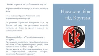 Наслідки бою
під Крутами
Вдалося затримати наступ більшовиків на 4 дні.
Було підписано Брестст-Литовський мир з
Німеччиною (9 лютого 1918 р.)
Пам’ять героїв Крут в Україні вшановують з
2003 року
Керівництво Центральної ради встигло покинути
Київ
За рішенням Української Центральної Ради, 19
березня 1918 року тіла розстріляних студентів
перевезли до Києва та урочисто поховали на
Аскольдовій могилі.
Крутянською символікою є спеціальний символ,
що являє собою червоно-чорний тризуб, одна
половина якого схожа на літеру «К».
Подвиг юнаків під Крутами порівнюють з 300-
ма спартанцямичи подвигом кіборгів,
захисників Донецького аеропорту
 