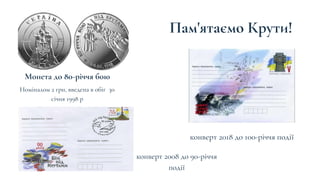 Пам'ятаємо Крути!
Монета до 80-річчя бою
конверт 2018 до 100-річчя події
Номіналом 2 грн, введена в обіг 30
січня 1998 р
конверт 2008 до 90-річчя
події
 