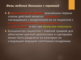 Фазы ведения больного с травмой
 В фазе первичной оценки важнейшим первым
этапом действий является сортировка
пострадавших с разделением их на пациентов с
жизнеугрожаемыми повреждениями и
осложнениями и тех, чья жизнь вне опасности.
 Большинство пациентов с тяжёлой травмой для
облегчения срочной диагностики и сортировки
может быть разделено на категории по
следующим ведущим симптомам/синдромам:
 
