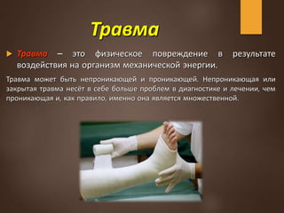 Травма
 Травма – это физическое повреждение в результате
воздействия на организм механической энергии.
Травма может быть непроникающей и проникающей. Непроникающая или
закрытая травма несёт в себе больше проблем в диагностике и лечении, чем
проникающая и, как правило, именно она является множественной.
 
