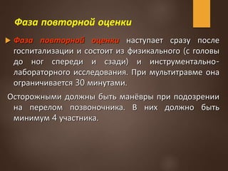 Фаза повторной оценки
 Фаза повторной оценки наступает сразу после
госпитализации и состоит из физикального (с головы
до ног спереди и сзади) и инструментально-
лабораторного исследования. При мультитравме она
ограничивается 30 минутами.
Осторожными должны быть манёвры при подозрении
на перелом позвоночника. В них должно быть
минимум 4 участника.
 