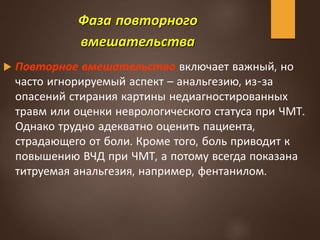Фаза повторного
вмешательства
 Повторное вмешательство включает важный, но
часто игнорируемый аспект – анальгезию, из-за
опасений стирания картины недиагностированных
травм или оценки неврологического статуса при ЧМТ.
Однако трудно адекватно оценить пациента,
страдающего от боли. Кроме того, боль приводит к
повышению ВЧД при ЧМТ, а потому всегда показана
титруемая анальгезия, например, фентанилом.
 