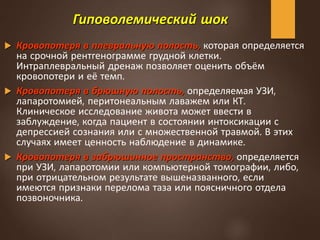 Гиповолемический шок
 Кровопотеря в плевральную полость, которая определяется
на срочной рентгенограмме грудной клетки.
Интраплевральный дренаж позволяет оценить объём
кровопотери и её темп.
 Кровопотеря в брюшную полость, определяемая УЗИ,
лапаротомией, перитонеальным лаважем или КТ.
Клиническое исследование живота может ввести в
заблуждение, когда пациент в состоянии интоксикации с
депрессией сознания или с множественной травмой. В этих
случаях имеет ценность наблюдение в динамике.
 Кровопотеря в забрюшинное пространство, определяется
при УЗИ, лапаротомии или компьютерной томографии, либо,
при отрицательном результате вышеназванного, если
имеются признаки перелома таза или поясничного отдела
позвоночника.
 