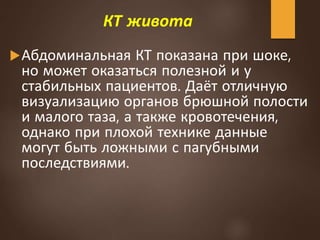 КТ живота
Абдоминальная КТ показана при шоке,
но может оказаться полезной и у
стабильных пациентов. Даёт отличную
визуализацию органов брюшной полости
и малого таза, а также кровотечения,
однако при плохой технике данные
могут быть ложными с пагубными
последствиями.
 