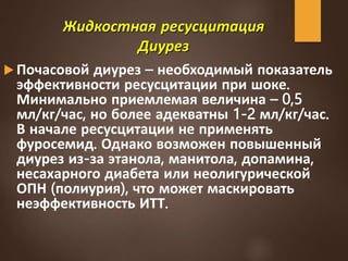 Жидкостная ресусцитация
Диурез
 Почасовой диурез – необходимый показатель
эффективности ресусцитации при шоке.
Минимально приемлемая величина – 0,5
мл/кг/час, но более адекватны 1-2 мл/кг/час.
В начале ресусцитации не применять
фуросемид. Однако возможен повышенный
диурез из-за этанола, манитола, допамина,
несахарного диабета или неолигурической
ОПН (полиурия), что может маскировать
неэффективность ИТТ.
 