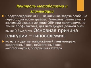 Контроль метаболизма и
элиминации
 Предупреждение ОПН – важнейшая задача особенно
первого дня после травмы. Гемофильтрация внесла
значимый вклад в лечение ОПН при политравме, но
лучше профилактика, для чего диурез должен быть
выше 0,5 мл/кг/ч. Основная причина
олигурии – гиповолемия,
 но есть и другие: напряжённый пневмоторакс,
кардигенный шок, нейрогенный шок,
миоглобинурия, обструкция катетера.
 