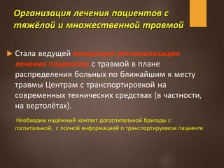 Организация лечения пациентов с
тяжёлой и множественной травмой
 Стала ведущей концепция регионализации
лечения пациентов с травмой в плане
распределения больных по ближайшим к месту
травмы Центрам с транспортировкой на
современных технических средствах (в частности,
на вертолётах).
Необходим надёжный контакт догоспитальной бригады с
госпитальной, с полной информацией о транспортируемом пациенте
 
