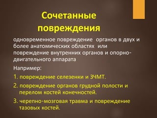 Сочетанные
повреждения
одновременное повреждение органов в двух и
более анатомических областях или
повреждение внутренних органов и опорно-
двигательного аппарата
Например:
1. повреждение селезенки и ЗЧМТ.
2. повреждение органов грудной полости и
перелом костей конечностей.
3. черепно-мозговая травма и повреждение
тазовых костей.
 