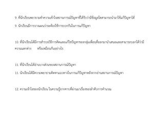9. ที่นักเรียนพยายามทาความเข้าใจสถานการณ์ปัญหาที่ได้รับว่ามีข้อมูลใดสามารถนามาใช้แก้ปัญหาได้
9. นักเรียนมีการวางแผนว่าจะต้องใช้การบวกกันในการแก้ปัญหา
10. ที่นักเรียนได้มีการสารวจวิธีการคิดและแก้ไขปัญหาของกลุ่มเพื่อนที่ออกมานาเสนอและสามารถบอกได้ว่ามี
ความแตกต่าง หรือเหมือนกันอย่างไร
11. ที่นักเรียนได้อ่านบางส่วนของสถานการณ์ปัญหา
11. นักเรียนได้มีความพยายามคิดหาแนวทางในการแก้ปัญหาหลังจากอ่านสถานการณ์ปัญหา
12. ความเข้าใจของนักเรียน ในความรู้จากคาบที่ผ่านมาเรื่องของลาดับการคานวณ
 