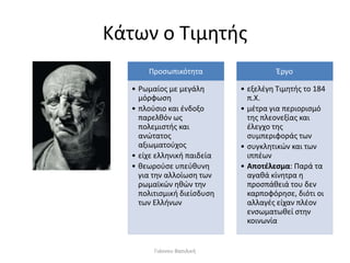 Κάτων ο Τιμητής
Προσωπικότητα
• Ρωμαίος με μεγάλη
μόρφωση
• πλούσιο και ένδοξο
παρελθόν ως
πολεμιστής και
ανώτατος
αξιωματούχος
• είχε ελληνική παιδεία
• θεωρούσε υπεύθυνη
για την αλλοίωση των
ρωμαϊκών ηθών την
πολιτισμική διείσδυση
των Ελλήνων
Έργο
• εξελέγη Τιμητής το 184
π.Χ.
• μέτρα για περιορισμό
της πλεονεξίας και
έλεγχο της
συμπεριφοράς των
• συγκλητικών και των
ιππέων
• Αποτέλεσμα: Παρά τα
αγαθά κίνητρα η
προσπάθειά του δεν
καρποφόρησε, διότι οι
αλλαγές είχαν πλέον
ενσωματωθεί στην
κοινωνία
Γιάννου Βασιλική
 