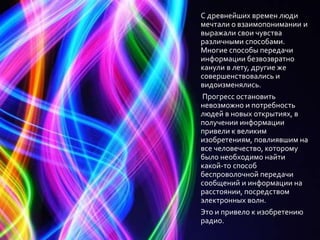 С древнейших времен люди
мечтали о взаимопонимании и
выражали свои чувства
различными способами.
Многие способы передачи
информации безвозвратно
канули в лету, другие же
совершенствовались и
видоизменялись.
Прогресс остановить
невозможно и потребность
людей в новых открытиях, в
получении информации
привели к великим
изобретениям, повлиявшим на
все человечество, которому
было необходимо найти
какой-то способ
беспроволочной передачи
сообщений и информации на
расстоянии, посредством
электронных волн.
Это и привело к изобретению
радио.
 