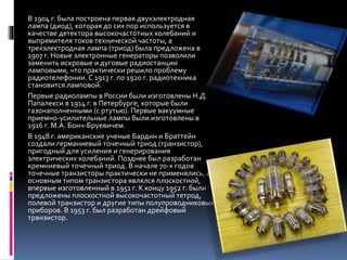 В 1904 г. была построена первая двухэлектродная
лампа (диод), которая до сих пор используется в
качестве детектора высокочастотных колебаний и
выпрямителя токов технической частоты, а
трехэлектродная лампа (триод) была предложена в
1907 г. Новые электронные генераторы позволили
заменить искровые и дуговые радиостанции
ламповыми, что практически решило проблему
радиотелефонии. С 1913 г. по 1920 г. радиотехника
становится ламповой.
Первые радиолампы в России были изготовлены Н.Д.
Папалекси в 1914 г. в Петербурге, которые были
газонаполненными (с ртутью). Первые вакуумные
приемно-усилительные лампы были изготовлены в
1916 г. М.А. Бонч-Бруевичем.
В 1948 г. американские ученые Бардин и Браттейн
создали германиевый точечный триод (транзистор),
пригодный для усиления и генерирования
электрических колебаний. Позднее был разработан
кремниевый точечный триод. В начале 70-х годов
точечные транзисторы практически не применялись, а
основным типом транзистора являлся плоскостной,
впервые изготовленный в 1951 г. К концу 1952 г. были
предложены плоскостной высокочастотный тетрод,
полевой транзистор и другие типы полупроводниковых
приборов. В 1953 г. был разработан дрейфовый
транзистор.
 