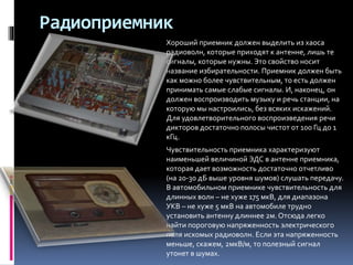 Радиоприемник
Хороший приемник должен выделить из хаоса
радиоволн, которые приходят к антенне, лишь те
сигналы, которые нужны. Это свойство носит
название избирательности. Приемник должен быть
как можно более чувствительным, то есть должен
принимать самые слабые сигналы. И, наконец, он
должен воспроизводить музыку и речь станции, на
которую мы настроились, без всяких искажений.
Для удовлетворительного воспроизведения речи
дикторов достаточно полосы чистот от 100 Гц до 1
кГц.
Чувствительность приемника характеризуют
наименьшей величиной ЭДС в антенне приемника,
которая дает возможность достаточно отчетливо
(на 20-30 дБ выше уровня шумов) слушать передачу.
В автомобильном приемнике чувствительность для
длинных волн – не хуже 175 мкВ, для диапазона
УКВ – не хуже 5 мкВ на автомобиле трудно
установить антенну длиннее 2м. Отсюда легко
найти пороговую напряженность электрического
поля искомых радиоволн. Если эта напряженность
меньше, скажем, 2мкВ/м, то полезный сигнал
утонет в шумах.
 