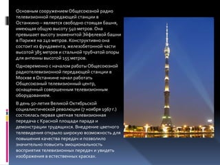 Основным сооружением Общесоюзной радио
телевизионной передающей станции в
Останкино – является свободно стоящая башня,
имеющая общую высоту 540 метров. Она
превышает высоту знаменитой Эйфелевой башни
в Париже на 240 метров. Конструктивно она
состоит из фундамента, железобетонной части
высотой 385 метров и стальной трубчатой опоры
для антенны высотой 155 метров.
Одновременно с началом работы Общесоюзной
радиотелевизионной передающей станции в
Москве в Останкине начал работать
Общесоюзный телевизионный центр,
оснащенный совершенным телевизионным
оборудованием.
В день 50-летия Великой Октябрьской
социалистической революции (7 ноября 1967 г.)
состоялась первая цветная телевизионная
передача с Красной площади парада и
демонстрации трудящихся. Внедрение цветного
телевидения открыло широкую возможность для
повышения качества передач и позволило
значительно повысить эмоциональность
восприятия телевизионных передач и увидеть
изображения в естественных красках.
 