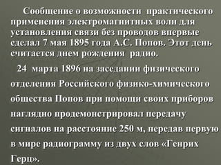 Сообщение о возможности практического
применения электромагнитных волн для
установления связи без проводов впервые
сделал 7 мая 1895 года А.С. Попов. Этот день
считается днем рождения радио.
24 марта 1896 на заседании физического
отделения Российского физико-химического
общества Попов при помощи своих приборов
наглядно продемонстрировал передачу
сигналов на расстояние 250 м, передав первую
в мире радиограмму из двух слов «Генрих
Герц».
 